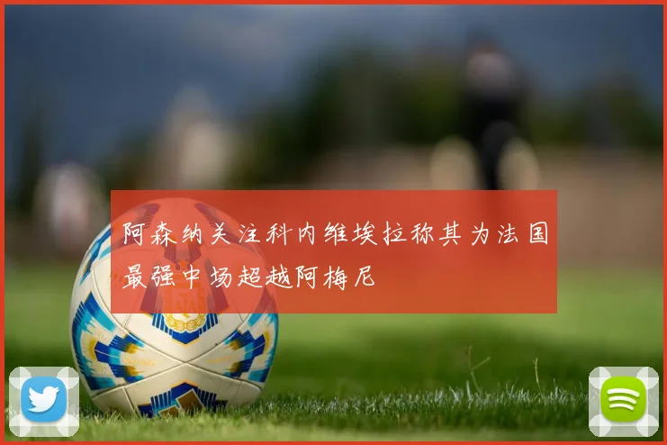 阿森纳关注科内维埃拉称其为法国最强中场超越阿梅尼