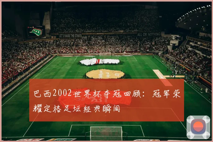 巴西2002世界杯夺冠回顾：冠军荣耀定格足坛经典瞬间