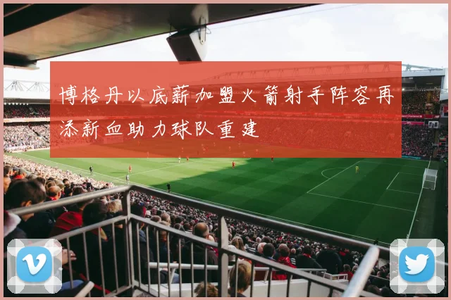 博格丹以底薪加盟火箭射手阵容再添新血助力球队重建