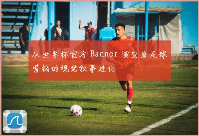 从世界杯官方 Banner 演变看足球营销的视觉叙事进化