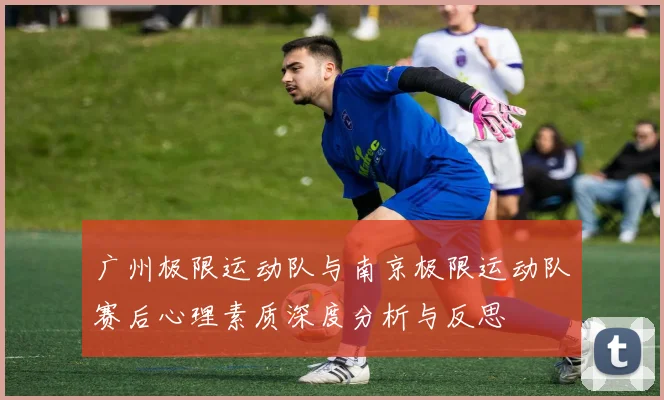 广州极限运动队与南京极限运动队赛后心理素质深度分析与反思