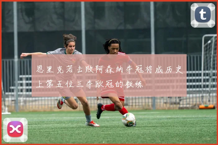 恩里克若击败阿森纳夺冠将成历史上第五位三夺欧冠的教练