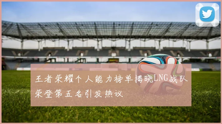 王者荣耀个人能力榜单揭晓LNG战队荣登第五名引发热议
