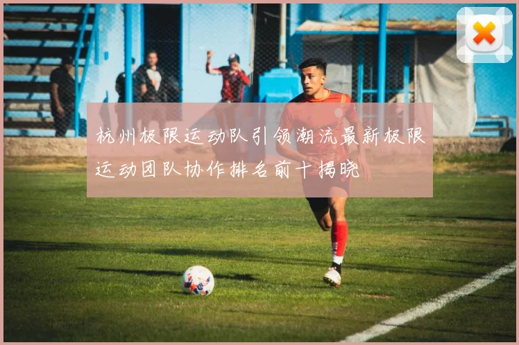 杭州极限运动队引领潮流最新极限运动团队协作排名前十揭晓
